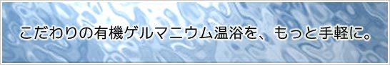 こだわりの有機ゲルマニウム温浴をもっと手軽に